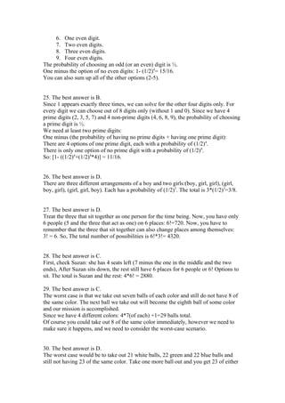 6. One even digit.
     7. Two even digits.
     8. Three even digits.
     9. Four even digits.
The probability of choosing an odd (or an even) digit is ½.
One minus the option of no even digits: 1- (1/2)4= 15/16.
You can also sum up all of the other options (2-5).


25. The best answer is B.
Since 1 appears exactly three times, we can solve for the other four digits only. For
every digit we can choose out of 8 digits only (without 1 and 0). Since we have 4
prime digits (2, 3, 5, 7) and 4 non-prime digits (4, 6, 8, 9), the probability of choosing
a prime digit is ½.
We need at least two prime digits:
One minus (the probability of having no prime digits + having one prime digit):
There are 4 options of one prime digit, each with a probability of (1/2)4.
There is only one option of no prime digit with a probability of (1/2)4.
So: [1- ((1/2)4+(1/2)4*4)] = 11/16.


26. The best answer is D.
There are three different arrangements of a boy and two girls:(boy, girl, girl), (girl,
boy, girl), (girl, girl, boy). Each has a probability of (1/2)3. The total is 3*(1/2)3=3/8.


27. The best answer is D.
Treat the three that sit together as one person for the time being. Now, you have only
6 people (5 and the three that act as one) on 6 places: 6!=720. Now, you have to
remember that the three that sit together can also change places among themselves:
3! = 6. So, The total number of possibilities is 6!*3!= 4320.


28. The best answer is C.
First, check Suzan: she has 4 seats left (7 minus the one in the middle and the two
ends), After Suzan sits down, the rest still have 6 places for 6 people or 6! Options to
sit. The total is Suzan and the rest: 4*6! = 2880.

29. The best answer is C.
The worst case is that we take out seven balls of each color and still do not have 8 of
the same color. The next ball we take out will become the eighth ball of some color
and our mission is accomplished.
Since we have 4 different colors: 4*7(of each) +1=29 balls total.
Of course you could take out 8 of the same color immediately, however we need to
make sure it happens, and we need to consider the worst-case scenario.


30. The best answer is D.
The worst case would be to take out 21 white balls, 22 green and 22 blue balls and
still not having 23 of the same color. Take one more ball out and you get 23 of either
 