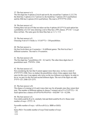 37. The best answer is A.
The first digit has 4 options (2,4,6,8 and not 0), the second has 5 options (1,3,5,7,9)
the third has 3 options (3,5,7 and not 2), the fourth has 7 options (10-3 used before)
and the fifth has 6 options (10-4 used before). The total is 4*5*3*7*6=2520.


38. The best answer is C.
Getting three red out of 4 that are taken out has 4 options (4!/(3!*1!)) each option has
a probability of (1/2)4 since drawing a red or blue has a 50% chance. 4*1/16= ¼ to get
three red hats. The same goes for three blue hats so ¼+¼ =1/2.


39. The best answer is E.
Choosing 4 out of 11 books is: 11!/(4!*7!) = 330 possibilities.


40. The best answer is .
On four levels there are 4 scenarios = 16 different games. The first level has 3
different scenarios. The total is 19 scenarios.


41. The best answer is B.
The first digit has 7 possibilities (10 – 0,3 and 6). The other three digits have 8
possibilities each. 7*8*8*8= 3584.


42. The best answer is C.
Not considering the fact that 4 cannot appear more than once, we have a total of
4*5*5*5*5=2500. Now we deduct the possibilities where 4 does appear more than
once (in this case it can appear only twice on the two leftmost even digits). In order to
do so, we put 4 in the first and second leftmost digits. The rest of the digits are odd:
5*5*5=125. 2500-125=2375.


43. The best answer is B.
The chance of winning is 0.4 and it stays that way for all people since they return their
note. The number of different options to choose 3 winners out of 5 is 5!/(3!*2!) = 10.
Each option has a chance of 0.4*0.4*0.4*0.6*0.6 = 0.02304 * 10 = 0.2304.

44. The best answer is E.
First child could be B or G, similarly 2nd and third could be B or G. Hence total
number of ways =2*2*2 =8.

Favorable number of ways = all B or all G (i.e. BBB or GGG)
=2
hence P(E)= Favorable number of ways/Total number of ways
=2/8
=1/4
 