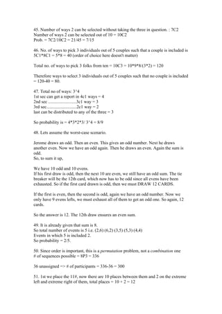 45. Number of ways 2 can be selected without taking the three in question. : 7C2
Number of ways 2 can be selected out of 10 = 10C2
Prob. = 7C2/10C2 = 21/45 = 7/15

46. No. of ways to pick 3 individuals out of 5 couples such that a couple is included is
5C1*8C1 = 5*8 = 40 (order of choice here doesn't matter)

Total no. of ways to pick 3 folks from ten = 10C3 = 10*9*8/(3*2) = 120

Therefore ways to select 3 individuals out of 5 couples such that no couple is included
= 120-40 = 80.

47. Total no of ways: 3^4
1st sec can get a report in 4c1 ways = 4
2nd sec .........................3c1 way = 3
3rd sec...........................2c1 way = 2
last can be distributed to any of the three = 3

So probability is = 4*3*2*3/ 3^4 = 8/9

48. Lets assume the worst-case scenario.

Jerome draws an odd. Then an even. This gives an odd number. Next he draws
another even. Now we have an odd again. Then he draws an even. Again the sum is
odd.
So, to sum it up,

We have 10 odd and 10 evens.
If his first draw is odd, then the next 10 are even, we still have an odd sum. The tie
breaker will be the 12th card, which now has to be odd since all evens have been
exhausted. So if the first card drawn is odd, then we must DRAW 12 CARDS.

If the first is even, then the second is odd, again we have an odd number. Now we
only have 9 evens lefts, we must exhaust all of them to get an odd one. So again, 12
cards.

So the answer is 12. The 12th draw ensures an even sum.

49. It is already given that sum is 8.
So total number of events is 5 i.e. (2,6) (6,2) (3,5) (5,3) (4,4)
Events in which 5 is included 2.
So probability = 2/5.

50. Since order is important, this is a permutation problem, not a combination one
# of sequences possible = 8P3 = 336

36 unassigned => # of participants = 336-36 = 300

51. 1st we place the 11#, now there are 10 places between them and 2 on the extreme
left and extreme right of them, total places = 10 + 2 = 12
 
