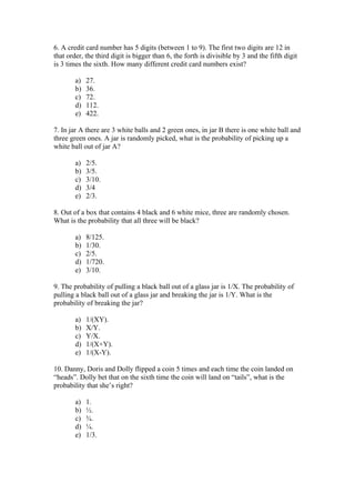 6. A credit card number has 5 digits (between 1 to 9). The first two digits are 12 in
that order, the third digit is bigger than 6, the forth is divisible by 3 and the fifth digit
is 3 times the sixth. How many different credit card numbers exist?

        a)   27.
        b)   36.
        c)   72.
        d)   112.
        e)   422.

7. In jar A there are 3 white balls and 2 green ones, in jar B there is one white ball and
three green ones. A jar is randomly picked, what is the probability of picking up a
white ball out of jar A?

        a)   2/5.
        b)   3/5.
        c)   3/10.
        d)   3/4
        e)   2/3.

8. Out of a box that contains 4 black and 6 white mice, three are randomly chosen.
What is the probability that all three will be black?

        a)   8/125.
        b)   1/30.
        c)   2/5.
        d)   1/720.
        e)   3/10.

9. The probability of pulling a black ball out of a glass jar is 1/X. The probability of
pulling a black ball out of a glass jar and breaking the jar is 1/Y. What is the
probability of breaking the jar?

        a)   1/(XY).
        b)   X/Y.
        c)   Y/X.
        d)   1/(X+Y).
        e)   1/(X-Y).

10. Danny, Doris and Dolly flipped a coin 5 times and each time the coin landed on
“heads”. Dolly bet that on the sixth time the coin will land on “tails”, what is the
probability that she’s right?

        a)   1.
        b)   ½.
        c)   ¾.
        d)   ¼.
        e)   1/3.
 