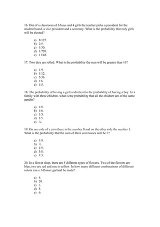 16. Out of a classroom of 6 boys and 4 girls the teacher picks a president for the
student board, a vice president and a secretary. What is the probability that only girls
will be elected?

       a)   8/125.
       b)   2/5.
       c)   1/30.
       d)   1/720.
       e)   13/48.

17. Two dice are rolled. What is the probability the sum will be greater than 10?

       a)   1/9.
       b)   1/12.
       c)   5/36.
       d)   1/6.
       e)   1/5.

18. The probability of having a girl is identical to the probability of having a boy. In a
family with three children, what is the probability that all the children are of the same
gender?

       a)   1/8.
       b)   1/6.
       c)   1/3.
       d)   1/5.
       e)   ¼.

19. On one side of a coin there is the number 0 and on the other side the number 1.
What is the probability that the sum of three coin tosses will be 2?

       a)   1/8.
       b)   ½.
       c)   1/5.
       d)   3/8.
       e)   1/3.

20. In a flower shop, there are 5 different types of flowers. Two of the flowers are
blue, two are red and one is yellow. In how many different combinations of different
colors can a 3-flower garland be made?

       a)   4.
       b)   20.
       c)   3.
       d)   5.
       e)   6.
 