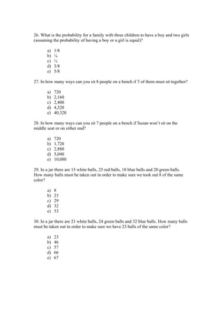 26. What is the probability for a family with three children to have a boy and two girls
(assuming the probability of having a boy or a girl is equal)?

       a)   1/8
       b)   ¼
       c)   ½
       d)   3/8
       e)   5/8

27. In how many ways can you sit 8 people on a bench if 3 of them must sit together?

       a)   720
       b)   2,160
       c)   2,400
       d)   4,320
       e)   40,320

28. In how many ways can you sit 7 people on a bench if Suzan won’t sit on the
middle seat or on either end?

       a)   720
       b)   1,720
       c)   2,880
       d)   5,040
       e)   10,080

29. In a jar there are 15 white balls, 25 red balls, 10 blue balls and 20 green balls.
How many balls must be taken out in order to make sure we took out 8 of the same
color?

       a)   8
       b)   23
       c)   29
       d)   32
       e)   53

30. In a jar there are 21 white balls, 24 green balls and 32 blue balls. How many balls
must be taken out in order to make sure we have 23 balls of the same color?

       a)   23
       b)   46
       c)   57
       d)   66
       e)   67
 