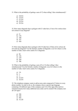 31. What is the probability of getting a sum of 12 when rolling 3 dice simultaneously?

       a)   10/216
       b)   12/216
       c)   21/216
       d)   23/216
       e)   25/216


32. How many diagonals does a polygon with 21 sides have, if one of its vertices does
not connect to any diagonal?

       a)   21
       b)   170
       c)   340
       d)   357
       e)   420


33. How many diagonals does a polygon with 18 sides have if three of its vertices do
not send any diagonal? Use the formula: number of diagonals: n (n-3)/2 where n is the
number of sides. Each vertex sends of n-3 diagonals.

       a)   90
       b)   126
       c)   210
       d)   264
       e)   306

34. What is the probability of getting a sum of 8 or 14 when rolling 3 dice
simultaneously? Use the formula: number of diagonals: n (n-3)/2 where n is the
number of sides. Each vertex sends of n-3 diagonals.

       a)   1/6
       b)   ¼
       c)   ½
       d)   21/216
       e)   32/216

35. The telephone company wants to add an area code composed of 2 letters to every
phone number. In order to do so, the company chose a special sign language
containing 124 different signs. If the company used 122 of the signs fully and two
remained unused, how many additional area codes can be created if the company uses
all 124 signs?

       a)   246
       b)   248
       c)   492
       d)   15,128
 