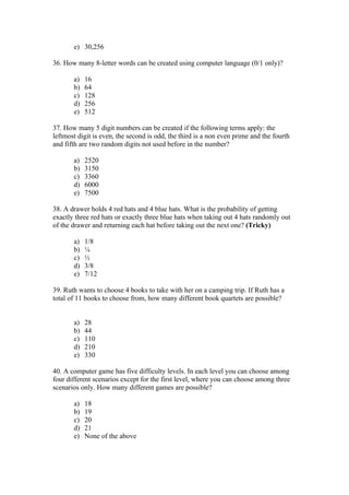 e) 30,256

36. How many 8-letter words can be created using computer language (0/1 only)?

       a)   16
       b)   64
       c)   128
       d)   256
       e)   512

37. How many 5 digit numbers can be created if the following terms apply: the
leftmost digit is even, the second is odd, the third is a non even prime and the fourth
and fifth are two random digits not used before in the number?

       a)   2520
       b)   3150
       c)   3360
       d)   6000
       e)   7500

38. A drawer holds 4 red hats and 4 blue hats. What is the probability of getting
exactly three red hats or exactly three blue hats when taking out 4 hats randomly out
of the drawer and returning each hat before taking out the next one? (Tricky)

       a)   1/8
       b)   ¼
       c)   ½
       d)   3/8
       e)   7/12

39. Ruth wants to choose 4 books to take with her on a camping trip. If Ruth has a
total of 11 books to choose from, how many different book quartets are possible?


       a)   28
       b)   44
       c)   110
       d)   210
       e)   330

40. A computer game has five difficulty levels. In each level you can choose among
four different scenarios except for the first level, where you can choose among three
scenarios only. How many different games are possible?

       a)   18
       b)   19
       c)   20
       d)   21
       e)   None of the above
 