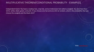 MULTIPLICATIVE THEOREM/CONDITIONAL PROBABILITY - EXAMPLES
Independent Event: You have a cowboy hat, a top hat, and an Indonesian hat called a songkok. You also have four
shirts: white, black, green, and pink. If you choose one hat and one shirt at random, what is the probability that you
choose the songkok and the black shirt?
Visit: Learnbay.co
 