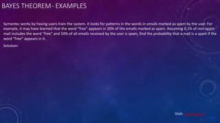 BAYES THEOREM- EXAMPLES
Symantec works by having users train the system. It looks for patterns in the words in emails marked as spam by the user. For
example, it may have learned that the word “free” appears in 20% of the emails marked as spam. Assuming 0.1% of non-spam
mail includes the word “free” and 50% of all emails received by the user is spam, find the probability that a mail is a spam if the
word “free” appears in it.
Solution:
Visit: Learnbay.co
 