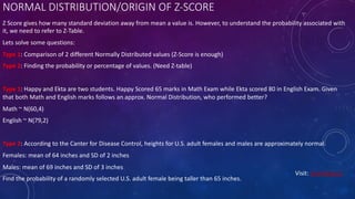 NORMAL DISTRIBUTION/ORIGIN OF Z-SCORE
Z Score gives how many standard deviation away from mean a value is. However, to understand the probability associated with
it, we need to refer to Z-Table.
Lets solve some questions:
Type 1: Comparison of 2 different Normally Distributed values (Z-Score is enough)
Type 2: Finding the probability or percentage of values. (Need Z-table)
Type 1: Happy and Ekta are two students. Happy Scored 65 marks in Math Exam while Ekta scored 80 in English Exam. Given
that both Math and English marks follows an approx. Normal Distribution, who performed better?
Math ~ N(60,4)
English ~ N(79,2)
Type 2: According to the Canter for Disease Control, heights for U.S. adult females and males are approximately normal.
Females: mean of 64 inches and SD of 2 inches
Males: mean of 69 inches and SD of 3 inches
Find the probability of a randomly selected U.S. adult female being taller than 65 inches.
Visit: Learnbay.co
 