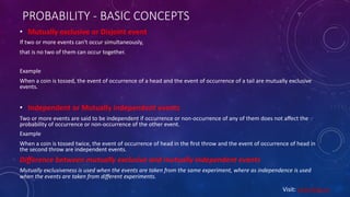 PROBABILITY - BASIC CONCEPTS
• Mutually exclusive or Disjoint event
If two or more events can't occur simultaneously,
that is no two of them can occur together.
Example
When a coin is tossed, the event of occurrence of a head and the event of occurrence of a tail are mutually exclusive
events.
• Independent or Mutually independent events
Two or more events are said to be independent if occurrence or non-occurrence of any of them does not aﬀect the
probability of occurrence or non-occurrence of the other event.
Example
When a coin is tossed twice, the event of occurrence of head in the ﬁrst throw and the event of occurrence of head in
the second throw are independent events.
Diﬀerence between mutually exclusive and mutually independent events
Mutually exclusiveness is used when the events are taken from the same experiment, where as independence is used
when the events are taken from diﬀerent experiments.
Visit: Learnbay.co
 