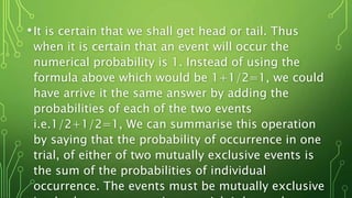 •It is certain that we shall get head or tail. Thus
when it is certain that an event will occur the
numerical probability is 1. Instead of using the
formula above which would be 1+1/2=1, we could
have arrive it the same answer by adding the
probabilities of each of the two events
i.e.1/2+1/2=1, We can summarise this operation
by saying that the probability of occurrence in one
trial, of either of two mutually exclusive events is
the sum of the probabilities of individual
occurrence. The events must be mutually exclusive
 