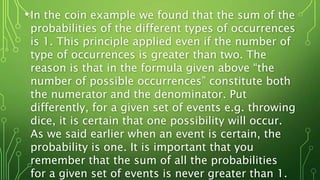 •In the coin example we found that the sum of the
probabilities of the different types of occurrences
is 1. This principle applied even if the number of
type of occurrences is greater than two. The
reason is that in the formula given above “the
number of possible occurrences” constitute both
the numerator and the denominator. Put
differently, for a given set of events e.g. throwing
dice, it is certain that one possibility will occur.
As we said earlier when an event is certain, the
probability is one. It is important that you
remember that the sum of all the probabilities
for a given set of events is never greater than 1.
 