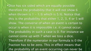 •Dice has six sided which are equally possible
therefore the probability that it will not show 6
when thrown is 1 – 1/6 which is 5/6. Notice that
this is the probability that either 1, 2, 3, 4 or 5 will
show. The converse of when an event is certain to
occur is when it is impossible i.e. it cannot occur.
The probability in such a case is 0. For instance we
cannot come up with 7 when we toss a dice.
Therefore if the numerator in our formula is 0 the
fraction has to be zero. This in effect means that
the probability of an event occurring can never be
 