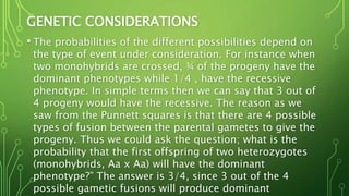 GENETIC CONSIDERATIONS
• The probabilities of the different possibilities depend on
the type of event under consideration. For instance when
two monohybrids are crossed, ¾ of the progeny have the
dominant phenotypes while 1/4 , have the recessive
phenotype. In simple terms then we can say that 3 out of
4 progeny would have the recessive. The reason as we
saw from the Punnett squares is that there are 4 possible
types of fusion between the parental gametes to give the
progeny. Thus we could ask the question; what is the
probability that the first offspring of two heterozygotes
(monohybrids, Aa x Aa) will have the dominant
phenotype?” The answer is 3/4, since 3 out of the 4
possible gametic fusions will produce dominant
 