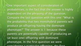 •One important aspect of consideration of
probabilities, is the fact that the answer is highly
dependent on the phrasing of the question.
Compare the last question with this one: “What is
the probability that two monohybrid parents will
produce an offspring having the dominant
phenotype?” The answer is 1 because these
parents are potentially capable of producing an
(at least one) offspring with dominant
phenotype. In the first question we were
 
