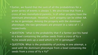 • Earlier, we found that the sum of all the probabilities for a
given series of events is always 1. We also know that from a
cross of two monohybrid parents, ¾ of other progeny have the
dominant phenotype. However, such progeny can be either AA
or Aa in genotype. Among the progeny with the dominant
phenotype, the two genotypes are present in a ratio of 1 : 2
respectively.
• QUESTION: “what is the probability that if a farmer put his hand
in a bowl containing the yellow seeds from a cross of Yy x
Yy,he would pick up a seed which is YY in genotype?”
• QUESTION: What is the probability of picking in one attempt, a
seed with the dominant phenotype from a bowl containing the
seeds from a cross of Yy x Yy?”
 
