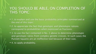 YOU SHOULD BE ABLE, ON COMPLETION OF
THIS TOPIC:
• 1. to explain and use the basic probability principles summarized at
the end of this topic;
• 2. to appreciate the fact that genotypic and phenotypic rations
correspond to probabilities when expressed as fractions;
• 3. to use the fact contained in No. 2 above to determine phenotypic
and genotypic ratios from complex genetic crosses. In such cases the
Punnett Squares are an ineffective tool because of their size.
• 4. to apply probability.
 