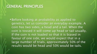 GENERAL PRINCIPLES
•Before looking at probability as applied to
genetics, let us consider an everyday example. A
coin has two sides, a head and a tail. When the
coin is tossed it will come up head or tail usually.
If the coin is not loaded so that it is biased in
favour of one side, we would expect that in a
large number of trials, approximately 50% of the
results would be head and 50% would be tails.
 