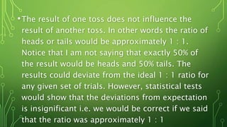 •The result of one toss does not influence the
result of another toss. In other words the ratio of
heads or tails would be approximately 1 : 1.
Notice that I am not saying that exactly 50% of
the result would be heads and 50% tails. The
results could deviate from the ideal 1 : 1 ratio for
any given set of trials. However, statistical tests
would show that the deviations from expectation
is insignificant i.e. we would be correct if we said
that the ratio was approximately 1 : 1
 