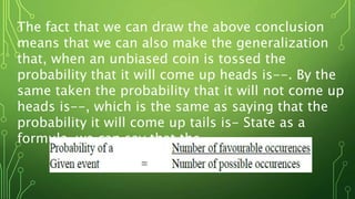 The fact that we can draw the above conclusion
means that we can also make the generalization
that, when an unbiased coin is tossed the
probability that it will come up heads is--. By the
same taken the probability that it will not come up
heads is--, which is the same as saying that the
probability it will come up tails is- State as a
formula, we can say that the
 