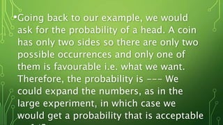 •Going back to our example, we would
ask for the probability of a head. A coin
has only two sides so there are only two
possible occurrences and only one of
them is favourable i.e. what we want.
Therefore, the probability is --- We
could expand the numbers, as in the
large experiment, in which case we
would get a probability that is acceptable
 