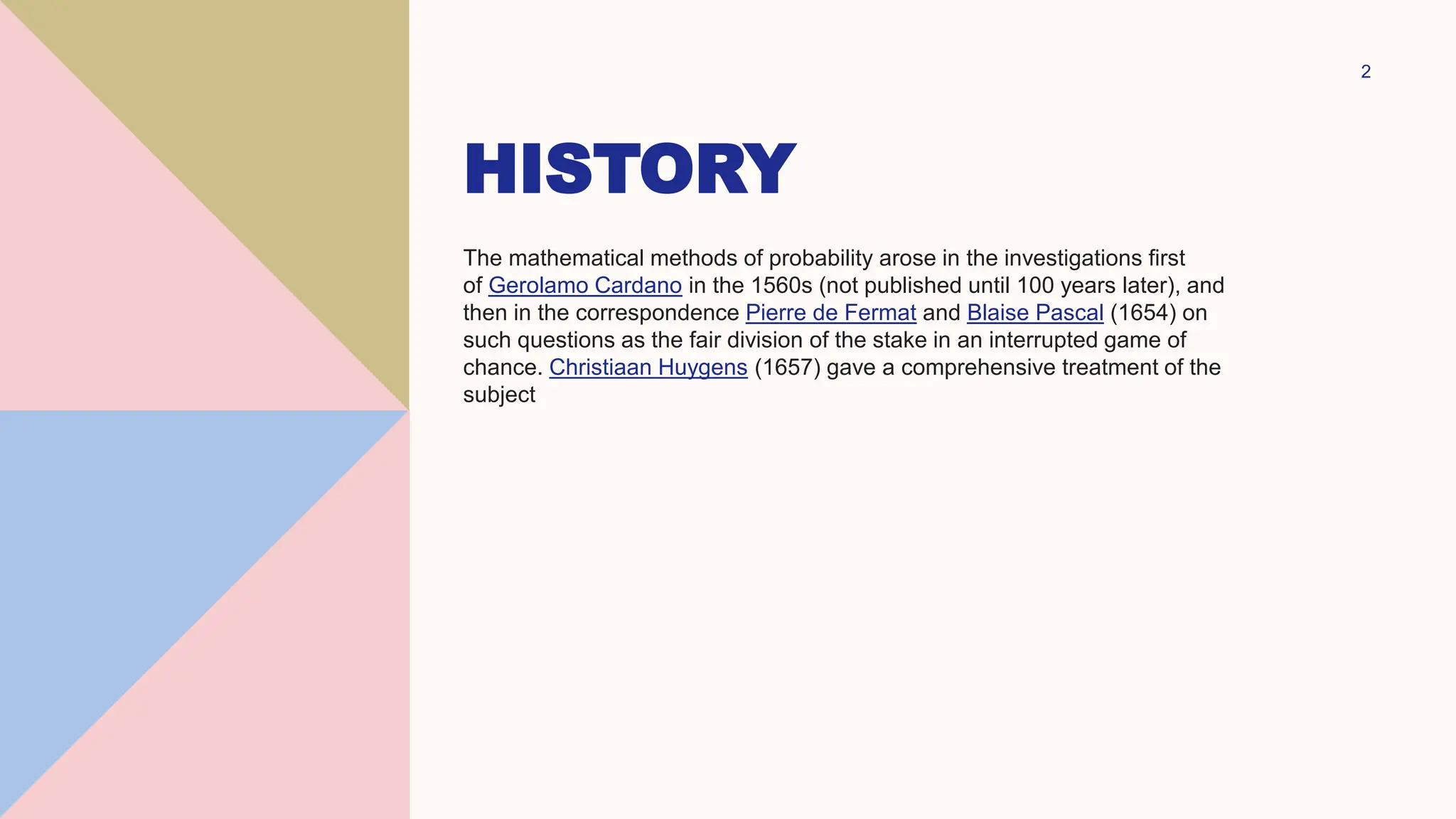 HISTORY
The mathematical methods of probability arose in the investigations first
of Gerolamo Cardano in the 1560s (not published until 100 years later), and
then in the correspondence Pierre de Fermat and Blaise Pascal (1654) on
such questions as the fair division of the stake in an interrupted game of
chance. Christiaan Huygens (1657) gave a comprehensive treatment of the
subject
2
 