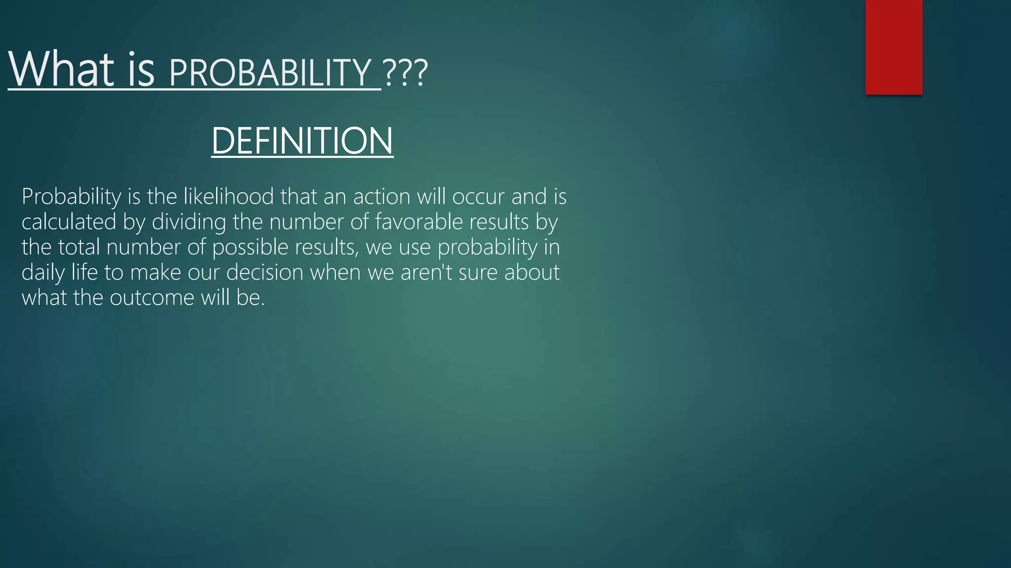 What is PROBABILITY ???
DEFINITION
Probability is the likelihood that an action will occur and is
calculated by dividing the number of favorable results by
the total number of possible results, we use probability in
daily life to make our decision when we aren't sure about
what the outcome will be.