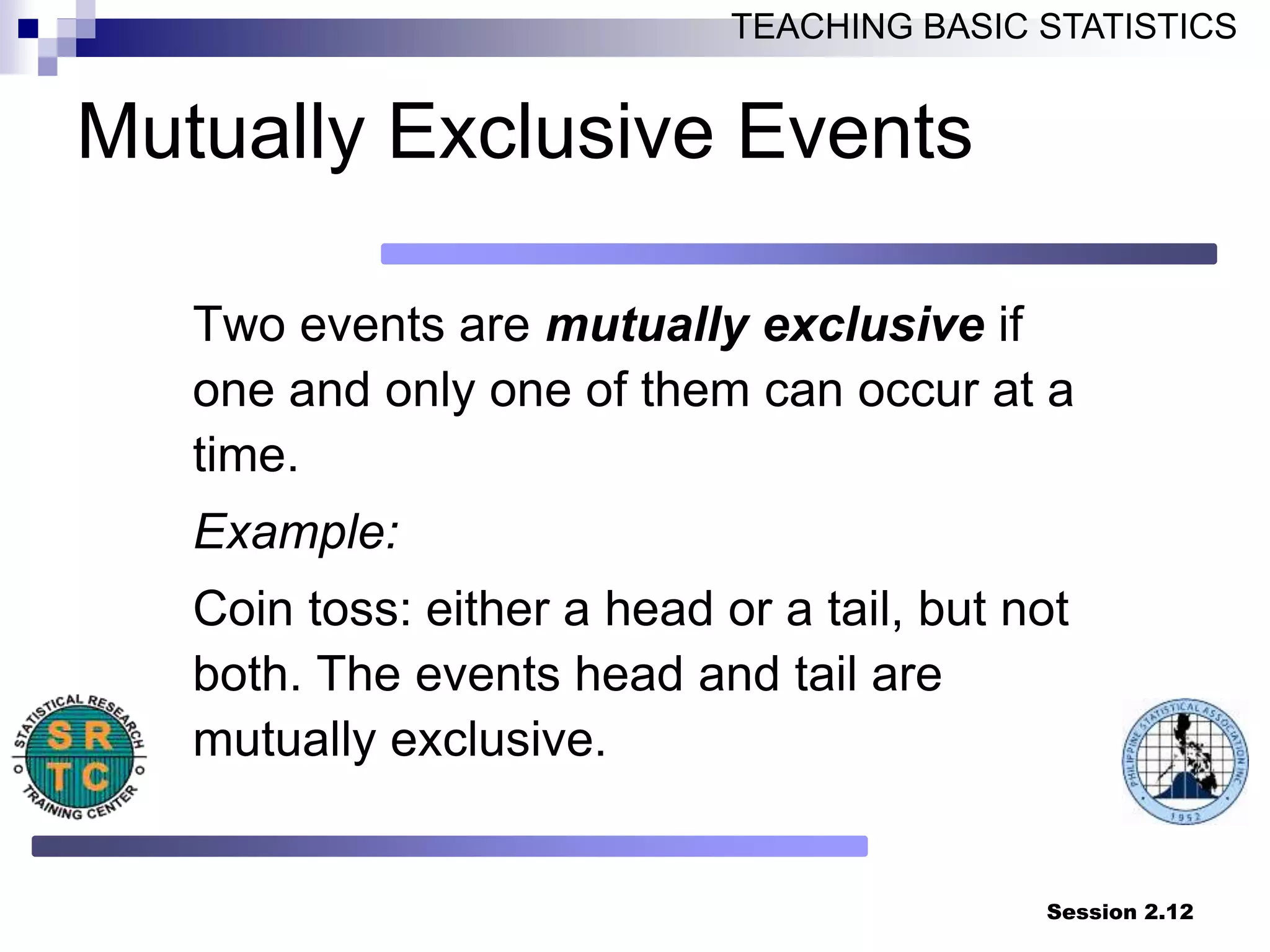 Session 2.12
TEACHING BASIC STATISTICS
Mutually Exclusive Events
Two events are mutually exclusive if
one and only one of them can occur at a
time.
Example:
Coin toss: either a head or a tail, but not
both. The events head and tail are
mutually exclusive.
 