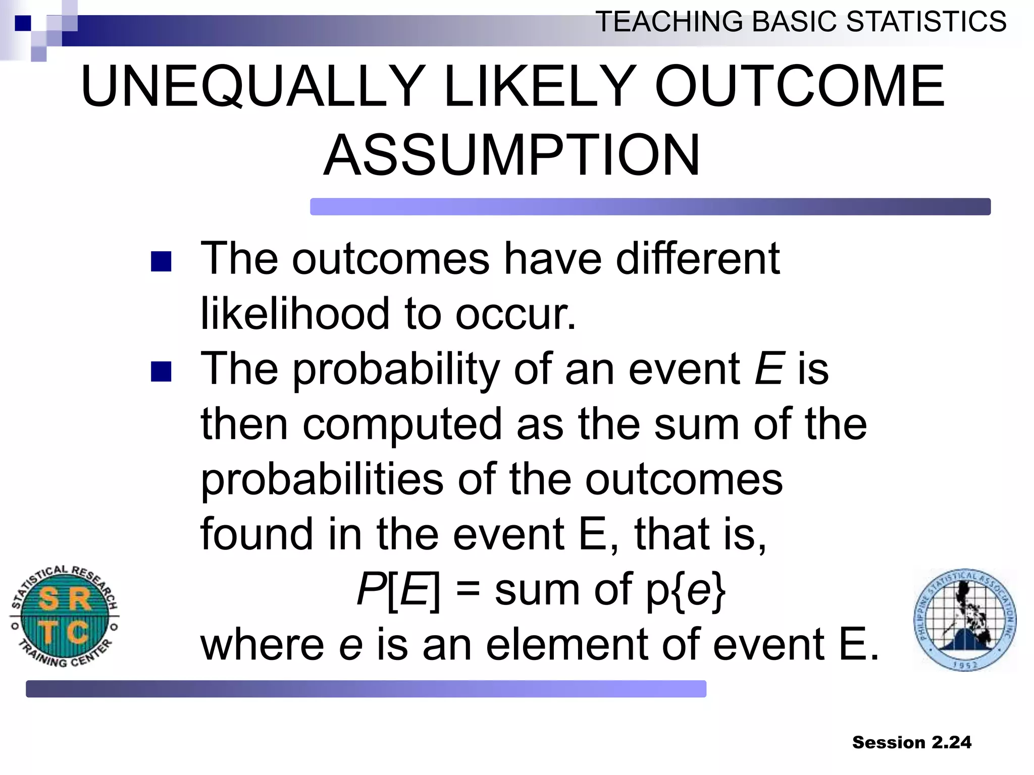 Session 2.24
TEACHING BASIC STATISTICS
UNEQUALLY LIKELY OUTCOME
ASSUMPTION
 The outcomes have different
likelihood to occur.
 The probability of an event E is
then computed as the sum of the
probabilities of the outcomes
found in the event E, that is,
P[E] = sum of p{e}
where e is an element of event E.
 