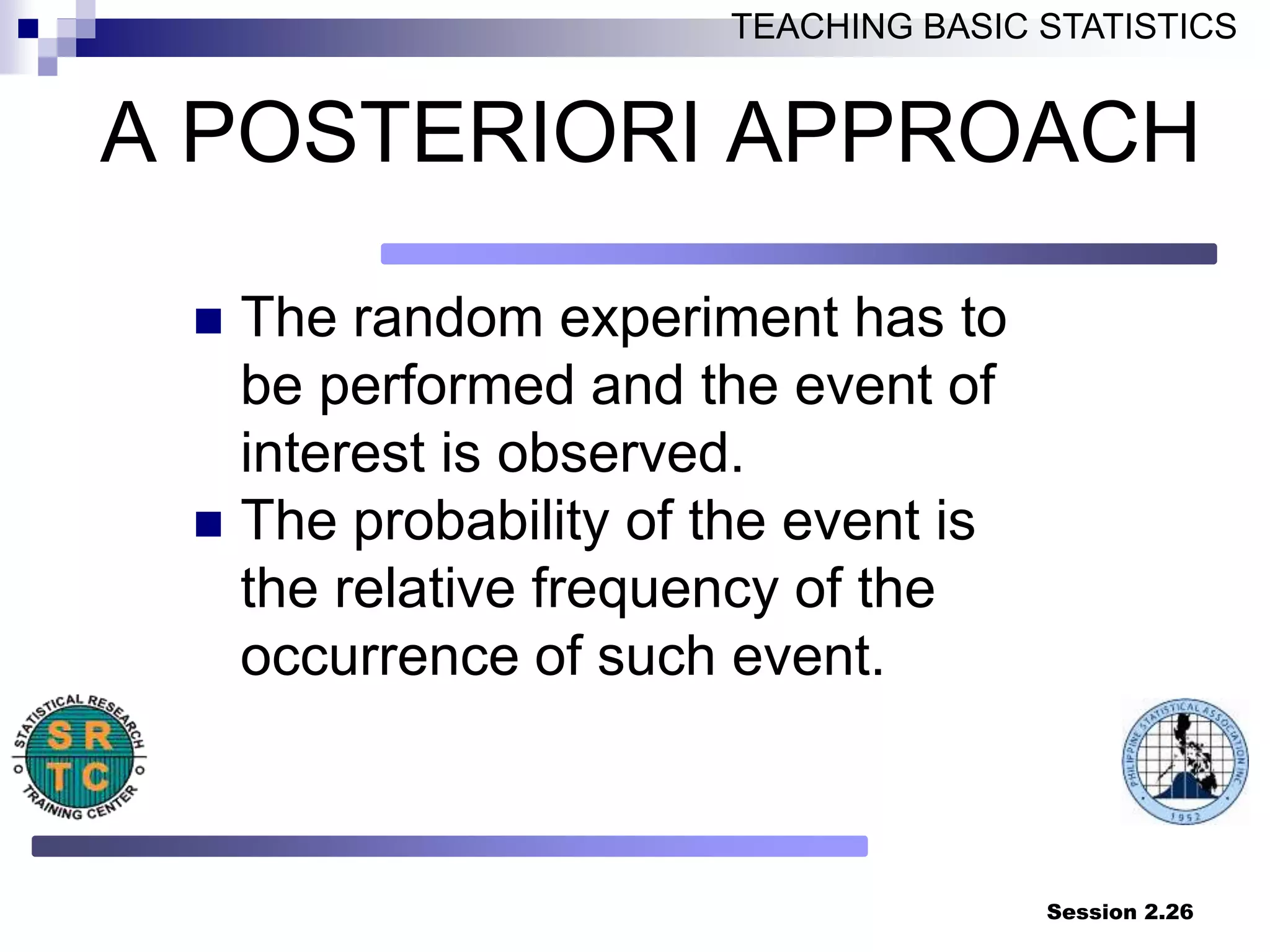 Session 2.26
TEACHING BASIC STATISTICS
A POSTERIORI APPROACH
 The random experiment has to
be performed and the event of
interest is observed.
 The probability of the event is
the relative frequency of the
occurrence of such event.
 