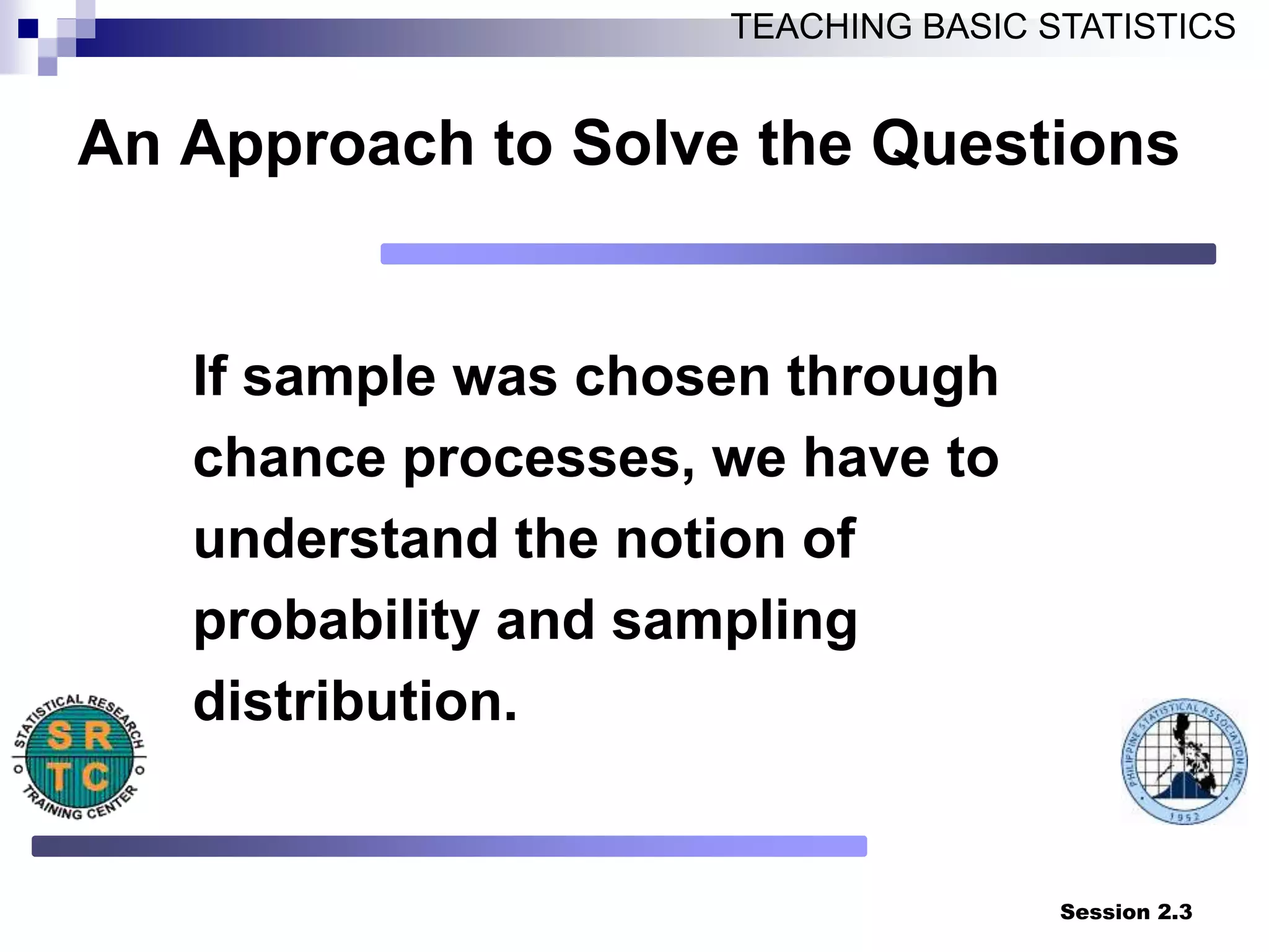 Session 2.3
TEACHING BASIC STATISTICS
An Approach to Solve the Questions
If sample was chosen through
chance processes, we have to
understand the notion of
probability and sampling
distribution.
 