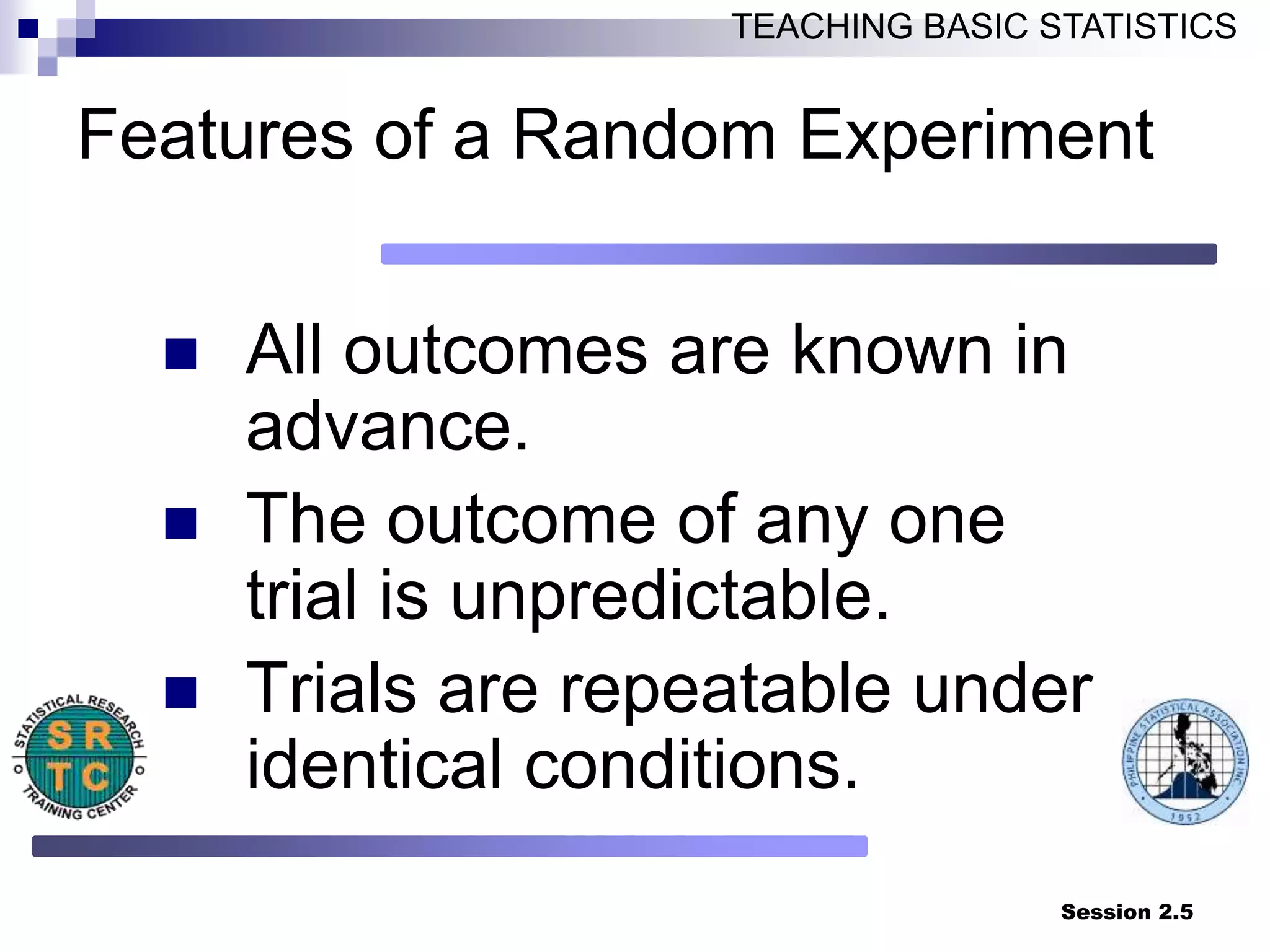 Session 2.5
TEACHING BASIC STATISTICS
Features of a Random Experiment
 All outcomes are known in
advance.
 The outcome of any one
trial is unpredictable.
 Trials are repeatable under
identical conditions.
 