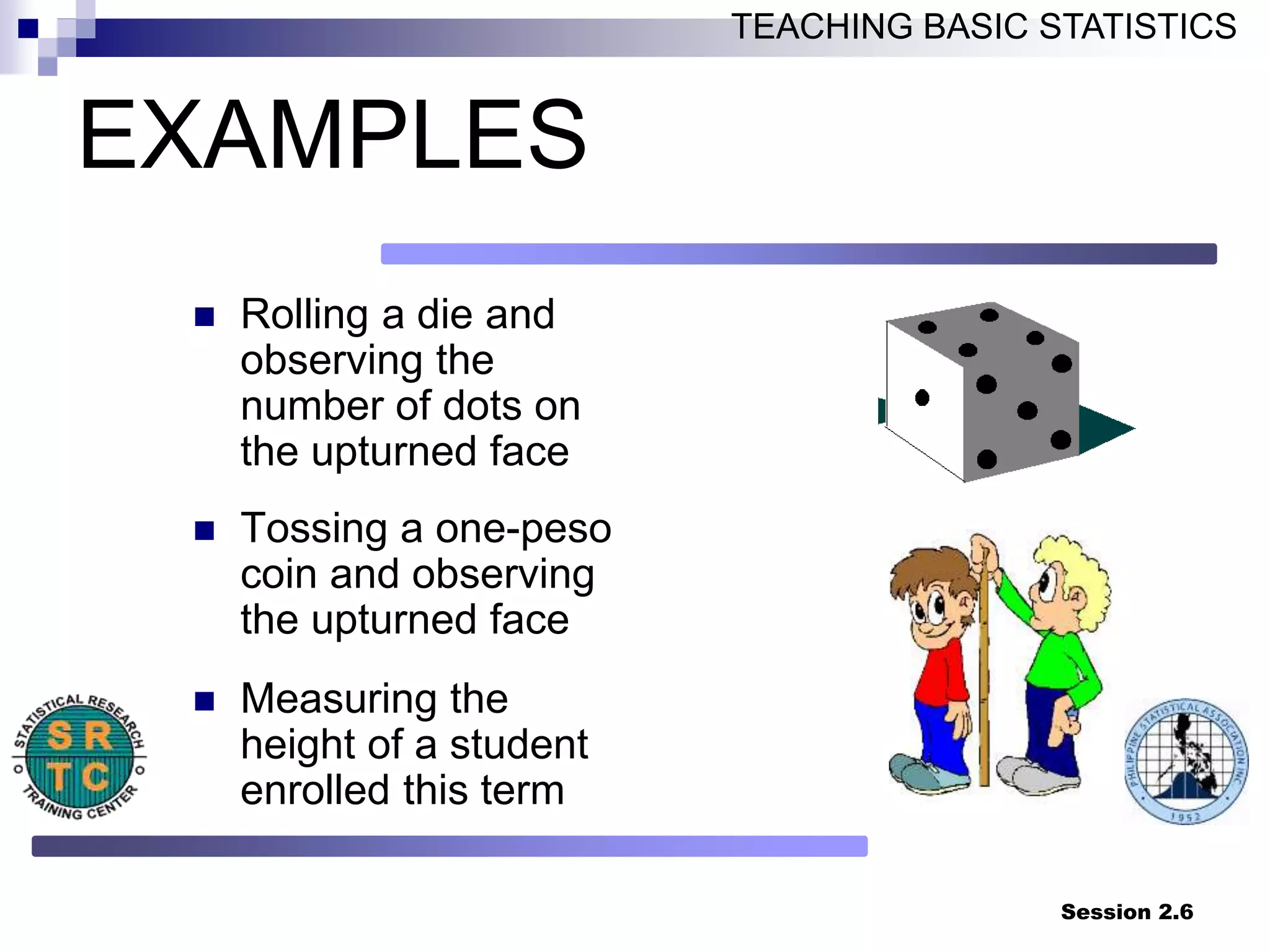 Session 2.6
TEACHING BASIC STATISTICS
EXAMPLES
 Rolling a die and
observing the
number of dots on
the upturned face
 Tossing a one-peso
coin and observing
the upturned face
 Measuring the
height of a student
enrolled this term
 