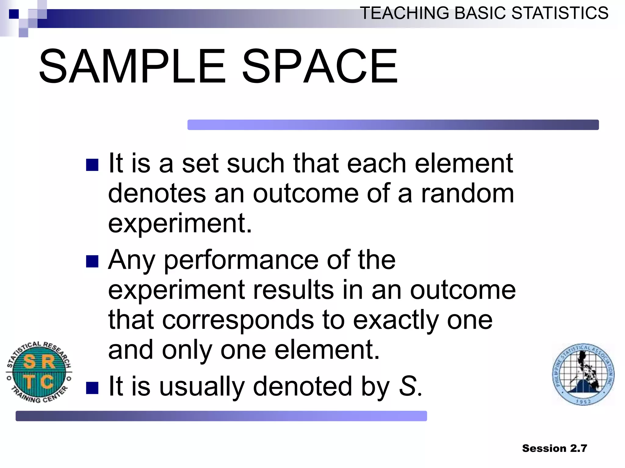 Session 2.7
TEACHING BASIC STATISTICS
SAMPLE SPACE
 It is a set such that each element
denotes an outcome of a random
experiment.
 Any performance of the
experiment results in an outcome
that corresponds to exactly one
and only one element.
 It is usually denoted by S.
 