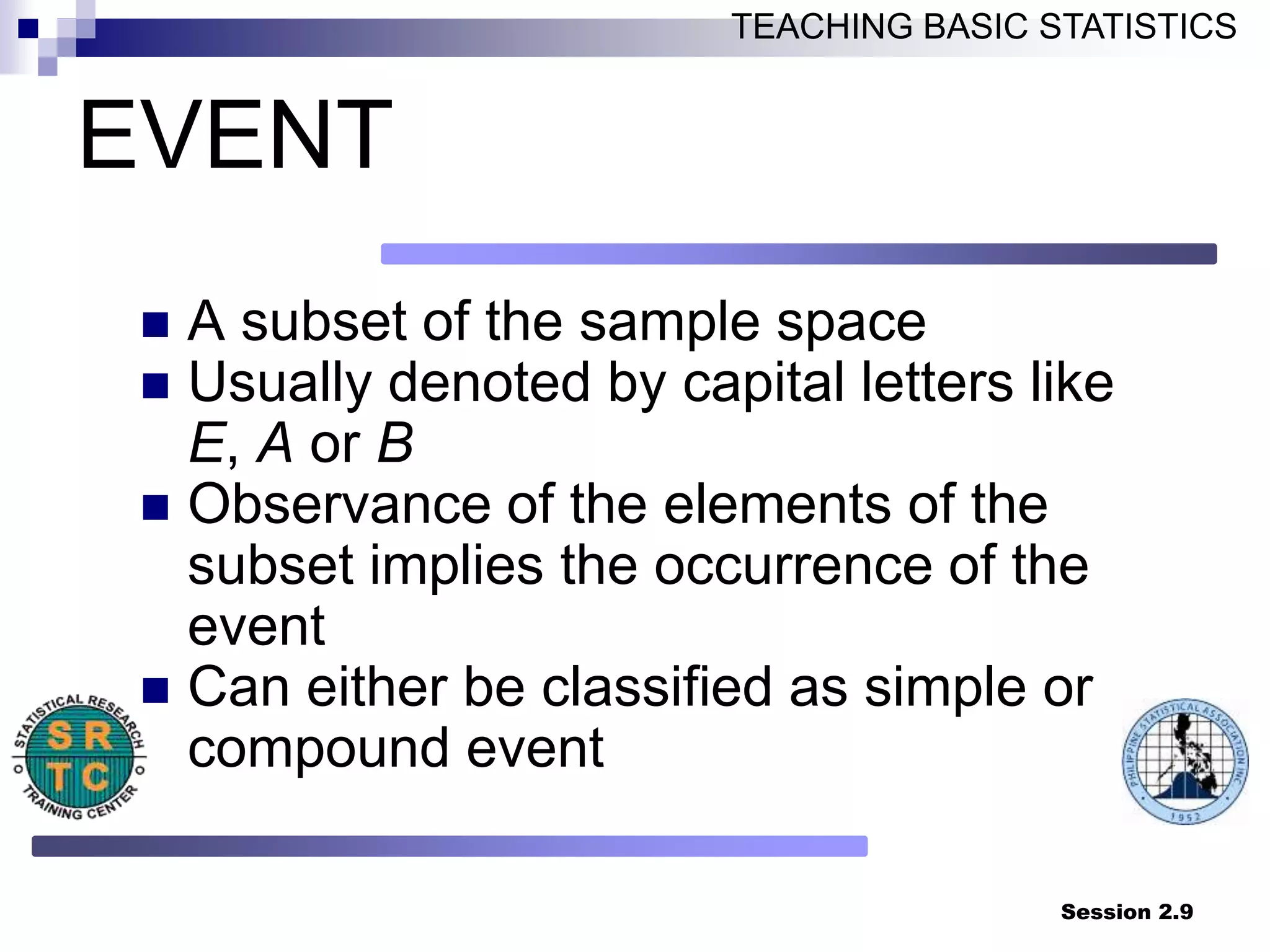 Session 2.9
TEACHING BASIC STATISTICS
EVENT
 A subset of the sample space
 Usually denoted by capital letters like
E, A or B
 Observance of the elements of the
subset implies the occurrence of the
event
 Can either be classified as simple or
compound event
 