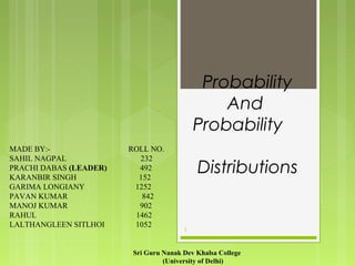 Probability
And
Probability
Distributions
1
MADE BY:- ROLL NO.
SAHIL NAGPAL 232
PRACHI DABAS (LEADER) 492
KARANBIR SINGH 152
GARIMA LONGIANY 1252
PAVAN KUMAR 842
MANOJ KUMAR 902
RAHUL 1462
LALTHANGLEEN SITLHOI 1052
Sri Guru Nanak Dev Khalsa College
(University of Delhi)
 