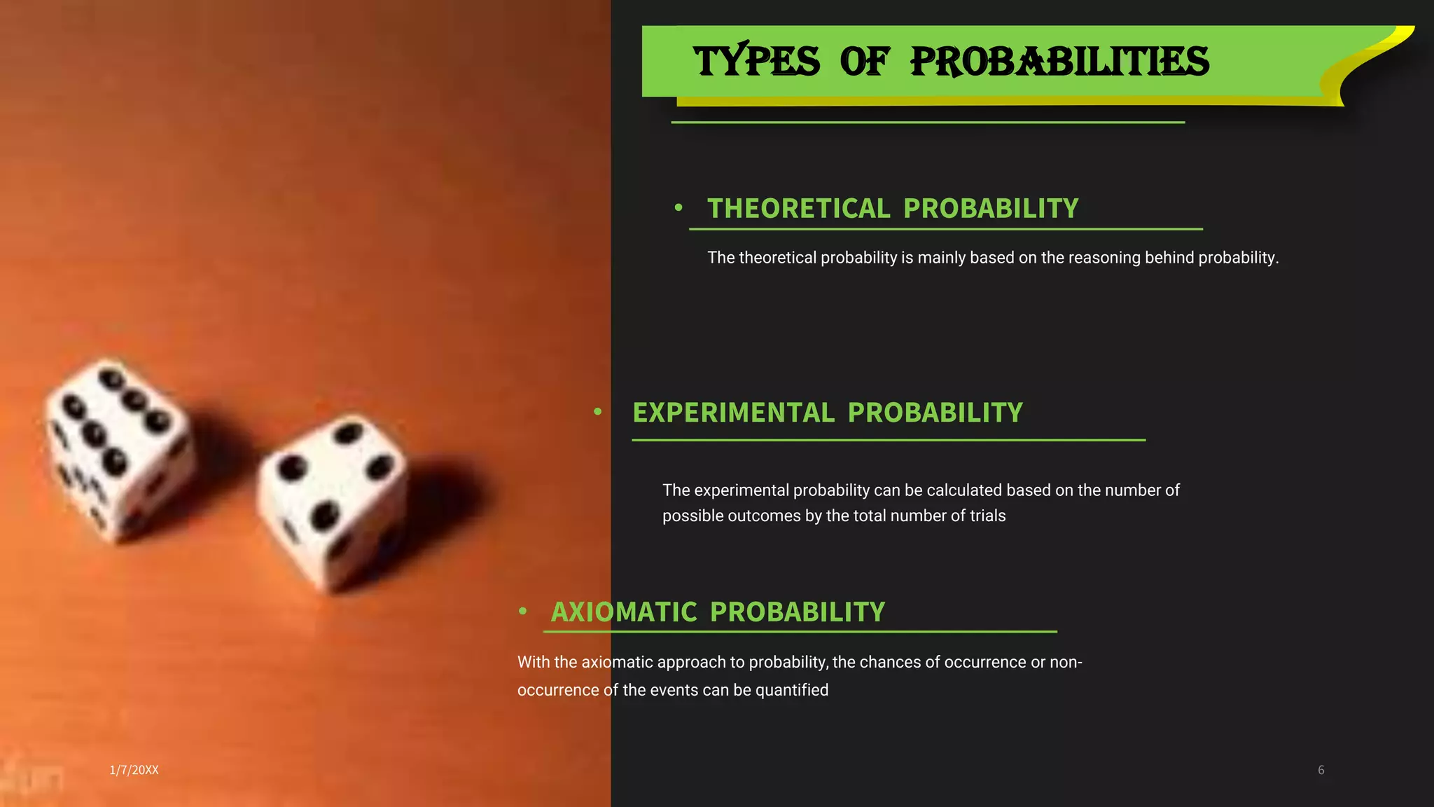 • THEORETICAL PROBABILITY
TYPES OF PROBABILITIES
1/7/20XX 6
• EXPERIMENTAL PROBABILITY
The theoretical probability is mainly based on the reasoning behind probability.
• AXIOMATIC PROBABILITY
With the axiomatic approach to probability, the chances of occurrence or non-
occurrence of the events can be quantified
The experimental probability can be calculated based on the number of
possible outcomes by the total number of trials
 