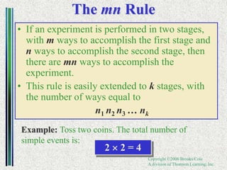 Copyright ©2006 Brooks/Cole
A division of Thomson Learning, Inc.
The mn Rule
• If an experiment is performed in two stages,
with m ways to accomplish the first stage and
n ways to accomplish the second stage, then
there are mn ways to accomplish the
experiment.
• This rule is easily extended to k stages, with
the number of ways equal to
n1 n2 n3 … nk
Example: Toss two coins. The total number of
simple events is:
2  2 = 4
 