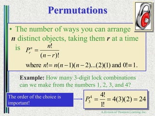 Copyright ©2006 Brooks/Cole
A division of Thomson Learning, Inc.
Permutations
• The number of ways you can arrange
n distinct objects, taking them r at a time
is
Example: How many 3-digit lock combinations
can we make from the numbers 1, 2, 3, and 4?
24
)
2
)(
3
(
4
!
1
!
4
4
3 


P
The order of the choice is
important!
.
1
!
0
and
)
1
)(
2
)...(
2
)(
1
(
!
where
)!
(
!






n
n
n
n
r
n
n
Pn
r
 