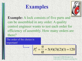 Copyright ©2006 Brooks/Cole
A division of Thomson Learning, Inc.
Examples
Example: A lock consists of five parts and
can be assembled in any order. A quality
control engineer wants to test each order for
efficiency of assembly. How many orders are
there?
120
)
1
)(
2
)(
3
)(
4
(
5
!
0
!
5
5
5 


P
The order of the choice is
important!
 