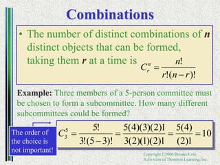 Copyright ©2006 Brooks/Cole
A division of Thomson Learning, Inc.
Combinations
• The number of distinct combinations of n
distinct objects that can be formed,
taking them r at a time is
Example: Three members of a 5-person committee must
be chosen to form a subcommittee. How many different
subcommittees could be formed?
)!
(
!
!
r
n
r
n
Cn
r


10
1
)
2
(
)
4
(
5
1
)
2
)(
1
)(
2
(
3
1
)
2
)(
3
)(
4
(
5
)!
3
5
(
!
3
!
5
5
3 




C
The order of
the choice is
not important!
 