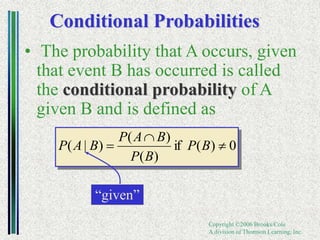 Copyright ©2006 Brooks/Cole
A division of Thomson Learning, Inc.
Conditional Probabilities
• The probability that A occurs, given
that event B has occurred is called
the conditional probability of A
given B and is defined as
0
)
(
if
)
(
)
(
)
|
( 

 B
P
B
P
B
A
P
B
A
P
“given”
 