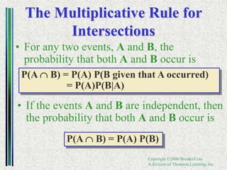Copyright ©2006 Brooks/Cole
A division of Thomson Learning, Inc.
The Multiplicative Rule for
Intersections
• For any two events, A and B, the
probability that both A and B occur is
P(A B) = P(A) P(B given that A occurred)
= P(A)P(B|A)
• If the events A and B are independent, then
the probability that both A and B occur is
P(A B) = P(A) P(B)
 