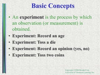 Copyright ©2006 Brooks/Cole
A division of Thomson Learning, Inc.
Basic Concepts
• An experiment is the process by which
an observation (or measurement) is
obtained.
• Experiment: Record an age
• Experiment: Toss a die
• Experiment: Record an opinion (yes, no)
• Experiment: Toss two coins
 