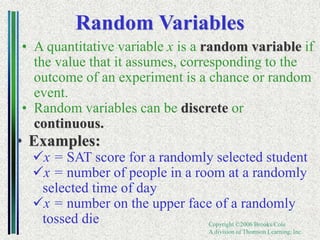 Copyright ©2006 Brooks/Cole
A division of Thomson Learning, Inc.
Random Variables
• A quantitative variable x is a random variable if
the value that it assumes, corresponding to the
outcome of an experiment is a chance or random
event.
• Random variables can be discrete or
continuous.
• Examples:
x = SAT score for a randomly selected student
x = number of people in a room at a randomly
selected time of day
x = number on the upper face of a randomly
tossed die
 