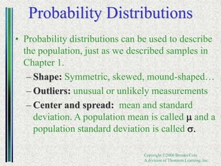Copyright ©2006 Brooks/Cole
A division of Thomson Learning, Inc.
Probability Distributions
• Probability distributions can be used to describe
the population, just as we described samples in
Chapter 1.
– Shape: Symmetric, skewed, mound-shaped…
– Outliers: unusual or unlikely measurements
– Center and spread: mean and standard
deviation. A population mean is called m and a
population standard deviation is called s.
 
