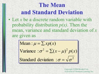 Copyright ©2006 Brooks/Cole
A division of Thomson Learning, Inc.
The Mean
and Standard Deviation
• Let x be a discrete random variable with
probability distribution p(x). Then the
mean, variance and standard deviation of x
are given as
2
2
2
:
deviation
Standard
)
(
)
(
:
Variance
)
(
:
Mean
s
s
m
s
m






x
p
x
x
xp
 