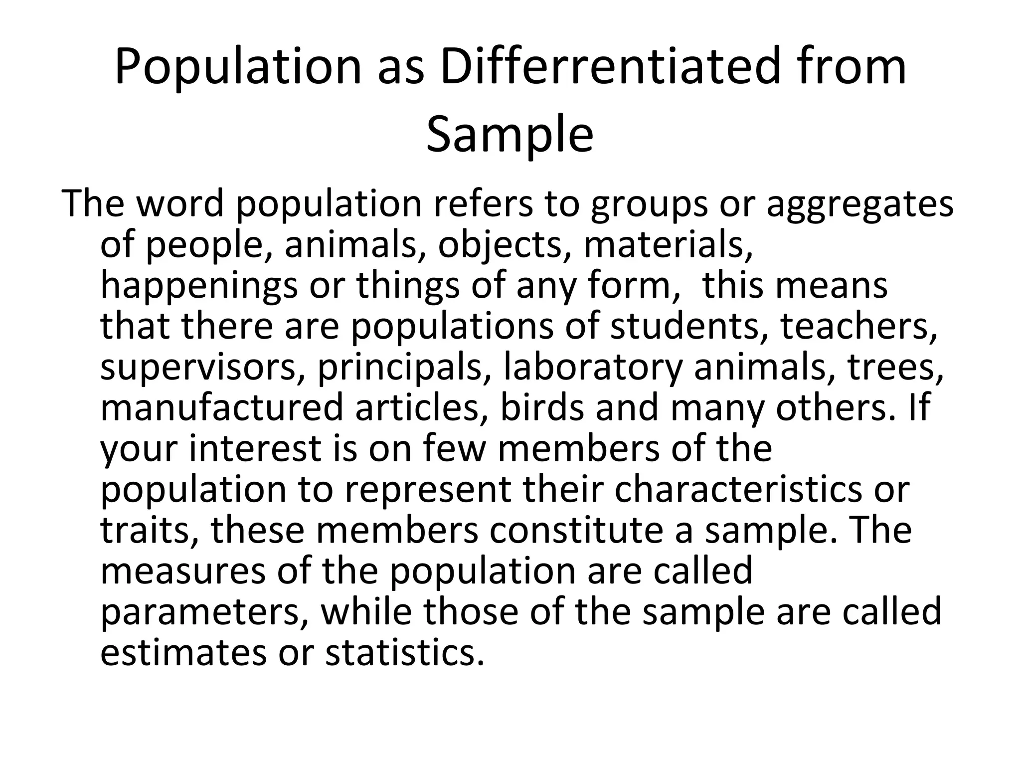 Population as Differrentiated from Sample The word population refers to groups or aggregates of people, animals, objects, materials, happenings or things of any form,  this means that there are populations of students, teachers, supervisors, principals, laboratory animals, trees, manufactured articles, birds and many others. If your interest is on few members of the population to represent their characteristics or traits, these members constitute a sample. The measures of the population are called parameters, while those of the sample are called estimates or statistics. 