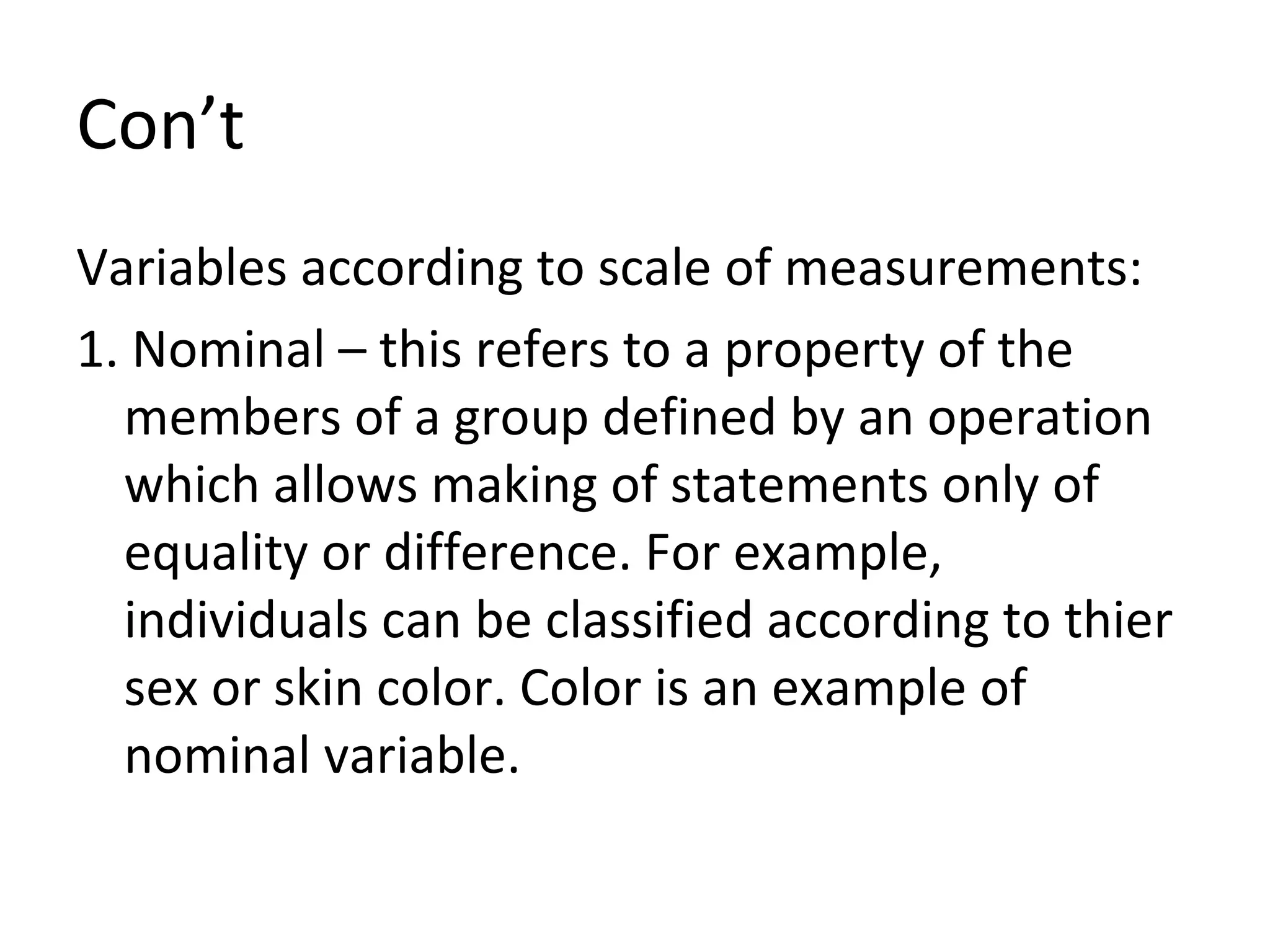 Con’t Variables according to scale of measurements: 1. Nominal – this refers to a property of the members of a group defined by an operation which allows making of statements only of equality or difference. For example, individuals can be classified according to thier sex or skin color. Color is an example of nominal variable. 