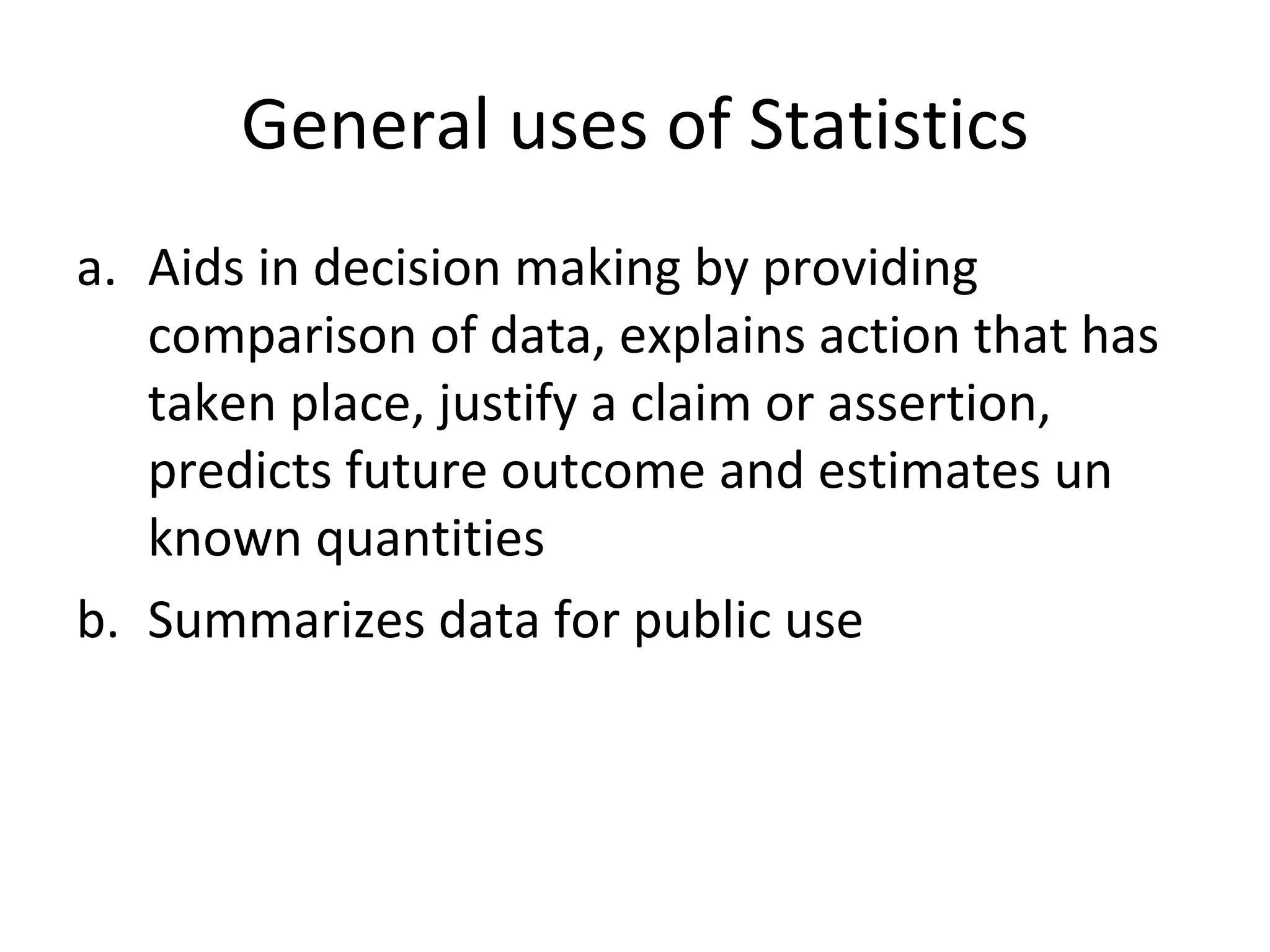 General uses of Statistics Aids in decision making by providing comparison of data, explains action that has taken place, justify a claim or assertion, predicts future outcome and estimates un known quantities Summarizes data for public use 