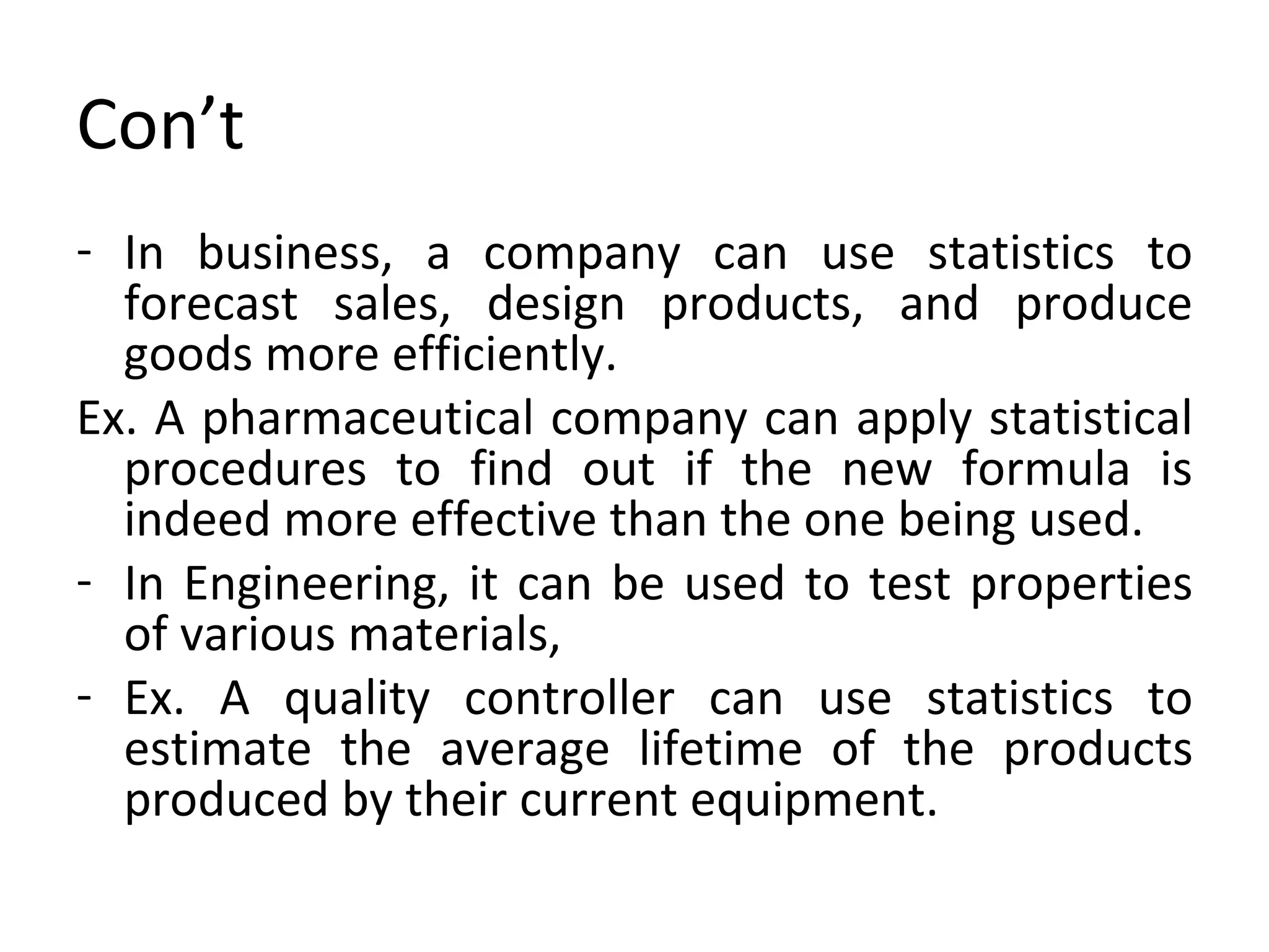 Con’t In business, a company can use statistics to forecast sales, design products, and produce goods more efficiently. Ex. A pharmaceutical company can apply statistical procedures to find out if the new formula is indeed more effective than the one being used. In Engineering, it can be used to test properties of various materials, Ex. A quality controller can use statistics to estimate the average lifetime of the products produced by their current equipment. 