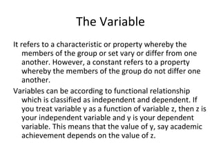 The Variable It refers to a characteristic or property whereby the members of the group or set vary or differ from one another. However, a constant refers to a property whereby the members of the group do not differ one another. Variables can be according to functional relationship which is classified as independent and dependent. If you treat variable y as a function of variable z, then z is your independent variable and y is your dependent variable. This means that the value of y, say academic achievement depends on the value of z. 